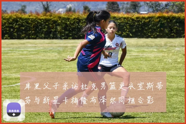 库里父子亲访杜克男篮更衣室斯蒂芬与新星卡梅隆布泽尔同框合影