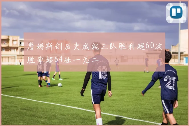 詹姆斯创历史成就三队胜利超60次胜率超64独一无二