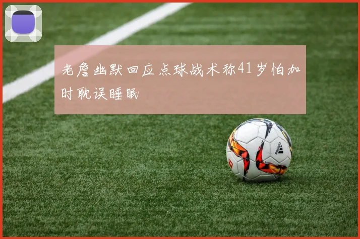 老詹幽默回应点球战术称41岁怕加时耽误睡眠