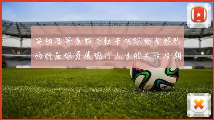 安切洛蒂亲临马拉卡纳球场考察巴西新星球员展现对人才的关注与期待