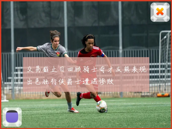 交易截止日回顾骑士奇才灰熊表现出色独行侠爵士遭遇惨败